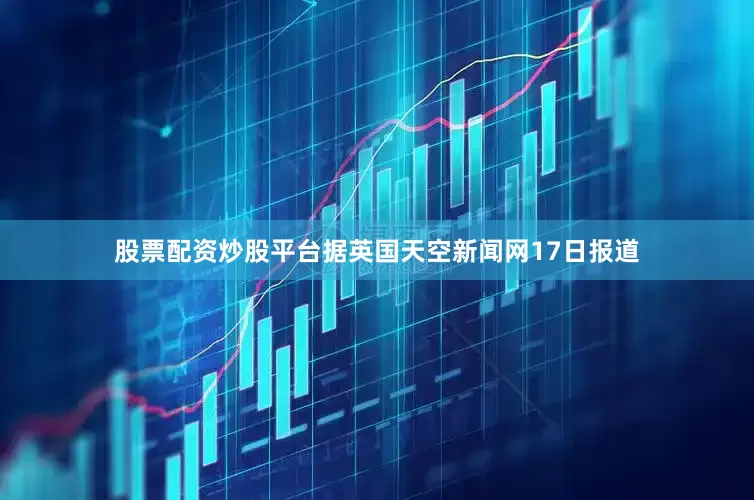 股票配资炒股平台据英国天空新闻网17日报道