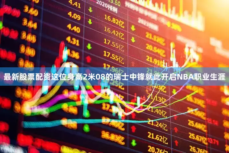 最新股票配资这位身高2米08的瑞士中锋就此开启NBA职业生涯