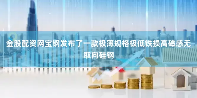 金股配资网宝钢发布了一款极薄规格极低铁损高磁感无取向硅钢