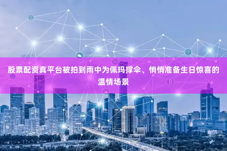 股票配资真平台被拍到雨中为佩玛撑伞、悄悄准备生日惊喜的温情场景