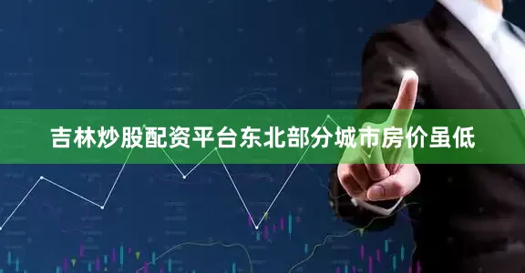 吉林炒股配资平台东北部分城市房价虽低