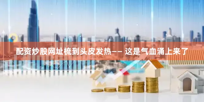 配资炒股网址梳到头皮发热—— 这是气血涌上来了