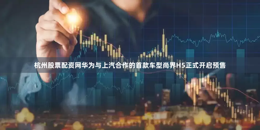 杭州股票配资网华为与上汽合作的首款车型尚界H5正式开启预售