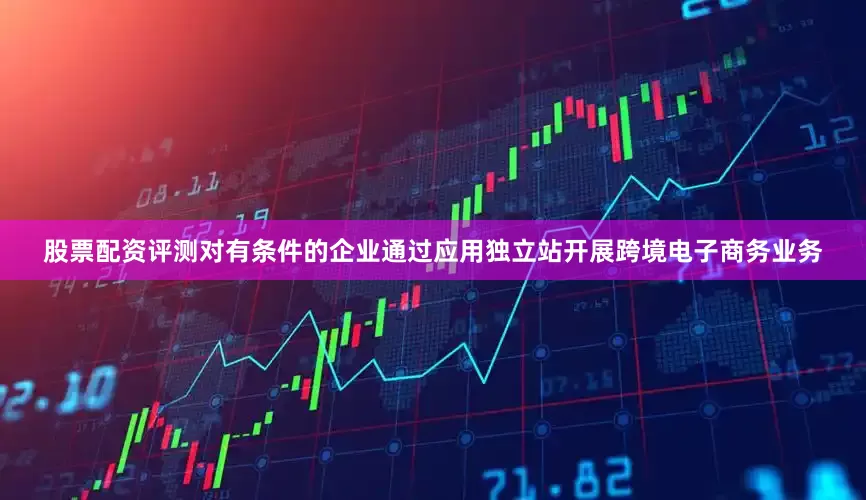 股票配资评测对有条件的企业通过应用独立站开展跨境电子商务业务