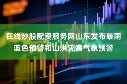 在线炒股配资服务网山东发布暴雨蓝色预警和山洪灾害气象预警