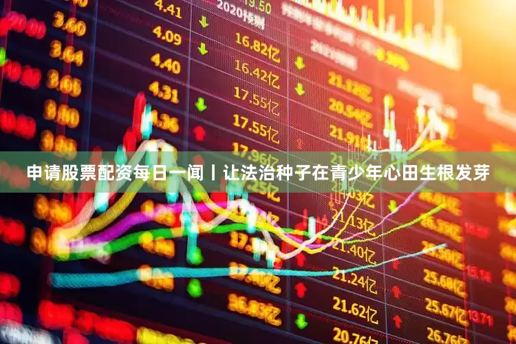 申请股票配资每日一闻丨让法治种子在青少年心田生根发芽